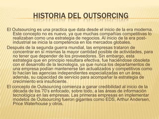 HISTORIA DEL OUTSORCING
El Outsourcing es una practica que data desde el inicio de la era moderna.
Este concepto no es nuevo, ya que muchas compañías competitivas lo
realizaban como una estrategia de negocios. Al inicio de la era postindustrial se inicia la competencia en los mercados globales.
Después de la segunda guerra mundial, las empresas trataron de
concentrar en sí mismas la mayor cantidad posible de actividades, para
no tener que depender de los proveedores. Sin embargo, esta
estrategia que en principio resultara efectiva, fue haciéndose obsoleta
con el desarrollo de la tecnología, ya que nunca los departamentos de
una empresa podían mantenerse tan actualizados y competitivos como
lo hacían las agencias independientes especializadas en un área,
además, su capacidad de servicio para acompañar la estrategia de
crecimiento era insuficiente.
El concepto de Outsourcing comienza a ganar credibilidad al inicio de la
década de los 70’s enfocado, sobre todo, a las áreas de información
tecnológica en las empresas. Las primeras empresas en implementar
modelos de Outsourcing fueron gigantes como EDS, Arthur Andersen,
Price Waterhouse y otros.

 