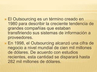 El Outsourcing es un término creado en
1980 para describir la creciente tendencia de
grandes compañías que estaban
transfiriendo sus sistemas de información a
proveedores.
 En 1998, el Outsourcing alcanzó una cifra de
negocio a nivel mundial de cien mil millones
de dólares. De acuerdo con estudios
recientes, esta cantidad se disparará hasta
282 mil millones de dólares.


 