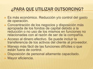¿PARA QUE UTILIZAR OUTSORCING?









Es más económico. Reducción y/o control del gasto
de operación.
Concentración de los negocios y disposición más
apropiada de los fondos de capital debido a la
reducción o no uso de los mismos en funciones no
relacionadas con al razón de ser de la compañía.
Acceso al dinero efectivo. Se puede incluir la
transferencia de los activos del cliente al proveedor.
Manejo más fácil de las funciones difíciles o que
están fuera de control.
Disposición de personal altamente capacitado.
Mayor eficiencia.

 