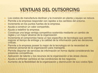 VENTAJAS DEL OUTSORCING















Los costos de manufactura declinan y la inversión en planta y equipo se reduce.
Permite a la empresa responder con rapidez a los cambios del entorno.
Incremento en los puntos fuertes de la empresa.
Ayuda a construir un valor compartido.
Ayuda a redefinir la empresa.
Construye una larga ventaja competitiva sostenida mediante un cambio de
reglas y un mayor alcance de la organización
Incrementa el compromiso hacia un tipo específico de tecnología que permite
mejorar el tiempo de entrega y la calidad de la información para las decisiones
críticas.
Permite a la empresa poseer lo mejor de la tecnología sin la necesidad de
entrenar personal de la organización para manejarla.
Permite disponer de servicios de información en forma rápida considerando las
presiones competitivas.
Aplicación de talento y los recursos de la organización a las áreas claves.
Ayuda a enfrentar cambios en las condiciones de los negocios.
Aumento de la flexibilidad de la organización y disminución de sus costos fijos.

 