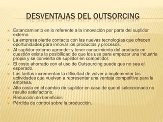 DESVENTAJAS DEL OUTSORCING











Estancamiento en lo referente a la innovación por parte del suplidor
externo.
La empresa pierde contacto con las nuevas tecnologías que ofrecen
oportunidades para innovar los productos y procesos.
Al suplidor externo aprender y tener conocimiento del producto en
cuestión existe la posibilidad de que los use para empezar una industria
propia y se convierta de suplidor en competidor.
El costo ahorrado con el uso de Outsourcing puede que no sea el
esperado.
Las tarifas incrementan la dificultad de volver a implementar las
actividades que vuelvan a representar una ventaja competitiva para la
empresa.
Alto costo en el cambio de suplidor en caso de que el seleccionado no
resulte satisfactorio.
Reducción de beneficios
Pérdida de control sobre la producción.

 