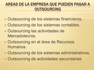 AREAS DE LA EMPRESA QUE PUEDEN PASAR A
OUTSOURCING
Outsourcing de los sistemas financieros.
 Outsourcing de los sistemas contables.
 Outsourcing las actividades de
Mercadotecnia.
 Outsourcing en el área de Recursos
Humanos.
 Outsourcing de los sistemas administrativos.
 Outsourcing de actividades secundarias


 