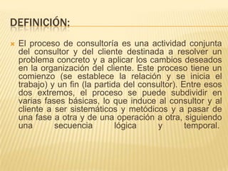 DEFINICIÓN:


El proceso de consultoría es una actividad conjunta
del consultor y del cliente destinada a resolver un
problema concreto y a aplicar los cambios deseados
en la organización del cliente. Este proceso tiene un
comienzo (se establece la relación y se inicia el
trabajo) y un fin (la partida del consultor). Entre esos
dos extremos, el proceso se puede subdividir en
varias fases básicas, lo que induce al consultor y al
cliente a ser sistemáticos y metódicos y a pasar de
una fase a otra y de una operación a otra, siguiendo
una
secuencia
lógica
y
temporal.

 