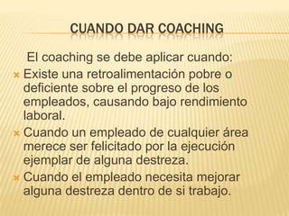 CUANDO DAR COACHING
El coaching se debe aplicar cuando:
 Existe una retroalimentación pobre o
deficiente sobre el progreso de los
empleados, causando bajo rendimiento
laboral.
 Cuando un empleado de cualquier área
merece ser felicitado por la ejecución
ejemplar de alguna destreza.
 Cuando el empleado necesita mejorar
alguna destreza dentro de si trabajo.

 