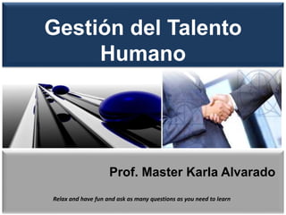 Gestión del Talento 
Humano 
Prof. Master Karla Alvarado 
Relax and have fun and ask as many questions as you need to learn 
 