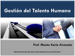 Gestión del Talento Humano 
Prof. Master Karla Alvarado 
Relax and have fun and ask as many questions as you need to learn  