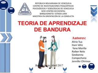 TEORIA DE APRENDIZAJE
DE BANDURA
REPÚBLICA BOLIVARIANA DE VENEZUELA
CENTRO DE INVESTIGACIONES PSIQUIÁTRICAS
PSICOLÓGICAS Y SEXOLÓGICAS DE VENEZUELA
SEDE CENTRO OCCIDENTAL
BARQUISIMETO- ESTADO LARA
MAESTRÍA EN ORIENTACIÓN DE LA CONDUCTA
Autores:
Alirio Tua
Ilsen Véliz
Yane Morillo
Raiber Nelo
Geobanna
Campechano
Jennifer Chirinos
Barquisimeto, Abril 2017
 