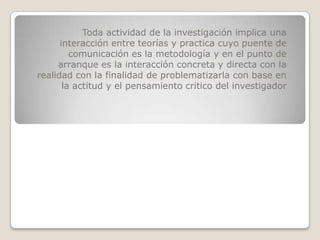 Toda actividad de la investigación implica una
      interacción entre teorías y practica cuyo puente de
         comunicación es la metodología y en el punto de
     arranque es la interacción concreta y directa con la
realidad con la finalidad de problematizarla con base en
       la actitud y el pensamiento critico del investigador
 
