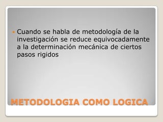    Cuando se habla de metodología de la
    investigación se reduce equivocadamente
    a la determinación mecánica de ciertos
    pasos rigidos




METODOLOGIA COMO LOGICA
 