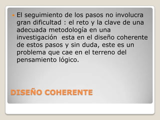    El seguimiento de los pasos no involucra
    gran dificultad : el reto y la clave de una
    adecuada metodología en una
    investigación esta en el diseño coherente
    de estos pasos y sin duda, este es un
    problema que cae en el terreno del
    pensamiento lógico.




DISEÑO COHERENTE
 