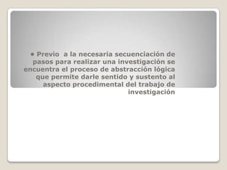 • Previo a la necesaria secuenciación de
  pasos para realizar una investigación se
encuentra el proceso de abstracción lógica
   que permite darle sentido y sustento al
     aspecto procedimental del trabajo de
                             investigación
 