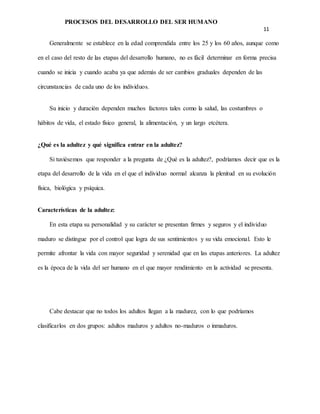 PROCESOS DEL DESARROLLO DEL SER HUMANO
11
Generalmente se establece en la edad comprendida entre los 25 y los 60 años, aunque como
en el caso del resto de las etapas del desarrollo humano, no es fácil determinar en forma precisa
cuando se inicia y cuando acaba ya que además de ser cambios graduales dependen de las
circunstancias de cada uno de los individuos.
Su inicio y duración dependen muchos factores tales como la salud, las costumbres o
hábitos de vida, el estado físico general, la alimentación, y un largo etcétera.
¿Qué es la adultez y qué significa entrar en la adultez?
Si tuviésemos que responder a la pregunta de ¿Qué es la adultez?, podríamos decir que es la
etapa del desarrollo de la vida en el que el individuo normal alcanza la plenitud en su evolución
física, biológica y psíquica.
Características de la adultez:
En esta etapa su personalidad y su carácter se presentan firmes y seguros y el individuo
maduro se distingue por el control que logra de sus sentimientos y su vida emocional. Esto le
permite afrontar la vida con mayor seguridad y serenidad que en las etapas anteriores. La adultez
es la época de la vida del ser humano en el que mayor rendimiento en la actividad se presenta.
Cabe destacar que no todos los adultos llegan a la madurez, con lo que podríamos
clasificarlos en dos grupos: adultos maduros y adultos no-maduros o inmaduros.
 