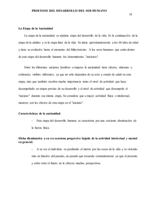 PROCESOS DEL DESARROLLO DEL SER HUMANO
12
La Etapa de la Ancianidad
La etapa de la ancianidad es séptima etapa del desarrollo de la vida. Es la continuación de la
etapa de la adultez y es la etapa final de la vida. Se inicia aproximadamente a los 60 años de edad
y tiene su evolución hasta el momento del fallecimiento. A los seres humanos que están dentro
de esta etapa del desarrollo humano los denominamos "ancianos".
Entre los diferentes ancianos hombres o mujeres la ancianidad tiene efectos, síntomas o
evidencias visibles diferentes, ya que no sólo dependen de su sexo y estado de salud en esta
etapa, sino que también recobra mucha importancia tanto el nivel de actividad que haya
desempeñado en etapas previas de su desarrollo y el nivel de actividad que desempeñe el
"anciano" durante esa misma etapa. Se considera que a mayor actividad física o intelectual,
menores son los efectos de esta etapa en el "anciano".
Características de la ancianidad:
- Esta etapa del desarrollo humano se caracteriza por una creciente disminución de
la fuerza física.
Dicha disminución a su vez ocasiona progresiva bajada de la actividad intelectual y mental
en general:
- A su vez el individuo va perdiendo el interés por las cosas de la vida y va viviendo
más en función del pasado, un pasado que recuerda constantemente ya que el presente
y sobre todo el futuro no le ofrecen muchas perspectivas.
 