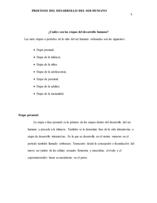 PROCESOS DEL DESARROLLO DEL SER HUMANO
3
¿Cuáles son las etapas del desarrollo humano?
Las siete etapas o periodos de la vida del ser humano ordenadas son las siguientes:
 Etapa prenatal.
 Etapa de la infancia.
 Etapa de la niñez.
 Etapa de la adolescencia.
 Etapa de juventud.
 Etapa de la adultez.
 Etapa de la ancianidad.
Etapa prenatal:
La etapa o fase prenatal es la primera de las etapas dentro del desarrollo del ser
humano y precede a la infancia. También se le denomina fase de la vida intrauterina o
etapa de desarrollo intrauterino. Es la que se desarrolla en el vientre materno en el
periodo también llamado embarazo. Transcurre desde la concepción o fecundación del
nuevo ser (unión de las células sexuales femenina y masculina, el óvulo y el
espermatozoide) hasta su nacimiento en el parto.
 