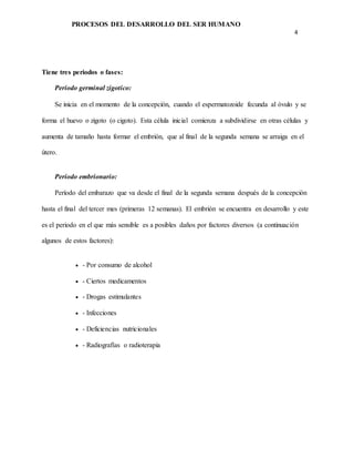 PROCESOS DEL DESARROLLO DEL SER HUMANO
4
Tiene tres periodos o fases:
Periodo germinal zigotico:
Se inicia en el momento de la concepción, cuando el espermatozoide fecunda al óvulo y se
forma el huevo o zigoto (o cigoto). Esta célula inicial comienza a subdividirse en otras células y
aumenta de tamaño hasta formar el embrión, que al final de la segunda semana se arraiga en el
útero.
Periodo embrionario:
Período del embarazo que va desde el final de la segunda semana después de la concepción
hasta el final del tercer mes (primeras 12 semanas). El embrión se encuentra en desarrollo y este
es el periodo en el que más sensible es a posibles daños por factores diversos (a continuación
algunos de estos factores):
 - Por consumo de alcohol
 - Ciertos medicamentos
 - Drogas estimulantes
 - Infecciones
 - Deficiencias nutricionales
 - Radiografías o radioterapia
 