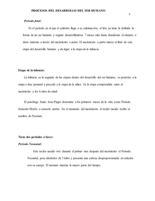 PROCESOS DEL DESARROLLO DEL SER HUMANO
5
Periodo fetal:
Es el periodo en el que el embrión llega a su culminación, el feto ya tiene la definida la
forma de un ser humano y seguirá desarrollándose 7 meses más hasta abandonar el claustro o
útero materno a través del nacimiento o parto. El nacimiento o parto marca el final de esta
etapa del desarrollo humano y da lugar a la etapa de la infancia.
Etapa de la infancia:
La infancia es la segunda de las etapas dentro del desarrollo del ser humano, es posterior a la
etapa o fase prenatal y precede a la etapa de la niñez. Es la etapa comprendida entre el
nacimiento y los 6 años de edad.
El psicólogo Suizo Jean Piaget denomina a los primeros meses de la vida como Periodo
Sensorio-Motriz o sensorio motriz. En el momento del nacimiento el recién nacido recibe el
nombre de Neonato.
Tiene dos periodos o fases:
Periodo Neonatal:
Este recién nacido vive durante el primer mes después del nacimiento el Periodo
Neonatal, pesa alrededor de 3 kilos y presenta una cabeza desproporcionada en relación
con su cuerpo. El neonato duerme la mayor parte del tiempo.
 