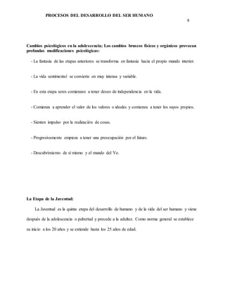 PROCESOS DEL DESARROLLO DEL SER HUMANO
9
Cambios psicológicos en la adolescencia; Los cambios bruscos físicos y orgánicos provocan
profundas modificaciones psicológicas:
- La fantasía de las etapas anteriores se transforma en fantasía hacia el propio mundo interior.
- La vida sentimental se convierte en muy intensa y variable.
- En esta etapa seres comienzan a tener deseo de independencia en la vida.
- Comienza a aprender el valor de los valores o ideales y comienza a tener los suyos propios.
- Sienten impulso por la realización de cosas.
- Progresivamente empieza a tener una preocupación por el futuro.
- Descubrimiento de sí mismo y el mundo del Yo.
La Etapa de la Juventud:
La Juventud es la quinta etapa del desarrollo de humano y de la vida del ser humano y viene
después de la adolescencia o pubertad y precede a la adultez. Como norma general se establece
su inicio a los 20 años y se extiende hasta los 25 años de edad.
 