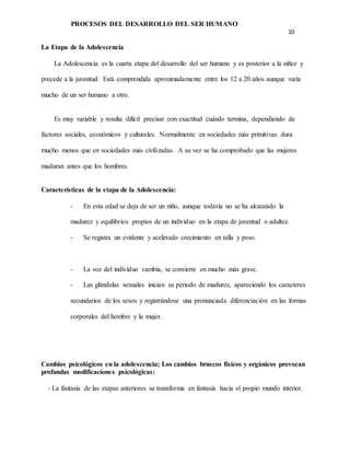 PROCESOS DEL DESARROLLO DEL SER HUMANO
10
La Etapa de la Adolescencia
La Adolescencia es la cuarta etapa del desarrollo del ser humano y es posterior a la niñez y
precede a la juventud. Está comprendida aproximadamente entre los 12 a 20 años aunque varía
mucho de un ser humano a otro.
Es muy variable y resulta difícil precisar con exactitud cuándo termina, dependiendo de
factores sociales, económicos y culturales. Normalmente en sociedades más primitivas dura
mucho menos que en sociedades más civilizadas. A su vez se ha comprobado que las mujeres
maduran antes que los hombres.
Características de la etapa de la Adolescencia:
- En esta edad se deja de ser un niño, aunque todavía no se ha alcanzado la
madurez y equilibrios propios de un individuo en la etapa de juventud o adultez.
- Se registra un evidente y acelerado crecimiento en talla y peso.
- La voz del individuo cambia, se convierte en mucho más grave.
- Las glándulas sexuales inician su periodo de madurez, apareciendo los caracteres
secundarios de los sexos y registrándose una pronunciada diferenciación en las formas
corporales del hombre y la mujer.
Cambios psicológicos en la adolescencia; Los cambios bruscos físicos y orgánicos provocan
profundas modificaciones psicológicas:
- La fantasía de las etapas anteriores se transforma en fantasía hacia el propio mundo interior.
 
