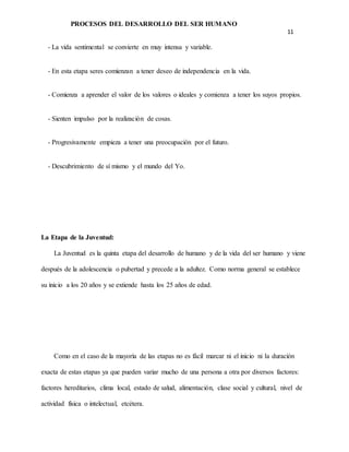 PROCESOS DEL DESARROLLO DEL SER HUMANO
11
- La vida sentimental se convierte en muy intensa y variable.
- En esta etapa seres comienzan a tener deseo de independencia en la vida.
- Comienza a aprender el valor de los valores o ideales y comienza a tener los suyos propios.
- Sienten impulso por la realización de cosas.
- Progresivamente empieza a tener una preocupación por el futuro.
- Descubrimiento de sí mismo y el mundo del Yo.
La Etapa de la Juventud:
La Juventud es la quinta etapa del desarrollo de humano y de la vida del ser humano y viene
después de la adolescencia o pubertad y precede a la adultez. Como norma general se establece
su inicio a los 20 años y se extiende hasta los 25 años de edad.
Como en el caso de la mayoría de las etapas no es fácil marcar ni el inicio ni la duración
exacta de estas etapas ya que pueden variar mucho de una persona a otra por diversos factores:
factores hereditarios, clima local, estado de salud, alimentación, clase social y cultural, nivel de
actividad física o intelectual, etcétera.
 