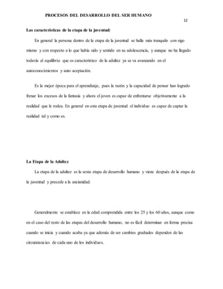 PROCESOS DEL DESARROLLO DEL SER HUMANO
12
Las características de la etapa de la juventud:
En general la persona dentro de la etapa de la juventud se halla más tranquilo con sigo
mismo y con respecto a lo que había sido y sentido en su adolescencia, y aunque no ha llegado
todavía al equilibrio que es característico de la adultez ya se va avanzando en el
autoconocimientos y auto aceptación.
Es la mejor época para el aprendizaje, pues la razón y la capacidad de pensar han logrado
frenar los excesos de la fantasía y ahora el joven es capaz de enfrentarse objetivamente a la
realidad que le rodea. En general en esta etapa de juventud el individuo es capaz de captar la
realidad tal y como es.
La Etapa de la Adultez
La etapa de la adultez es la sexta etapa de desarrollo humano y viene después de la etapa de
la juventud y precede a la ancianidad.
Generalmente se establece en la edad comprendida entre los 25 y los 60 años, aunque como
en el caso del resto de las etapas del desarrollo humano, no es fácil determinar en forma precisa
cuando se inicia y cuando acaba ya que además de ser cambios graduales dependen de las
circunstancias de cada uno de los individuos.
 