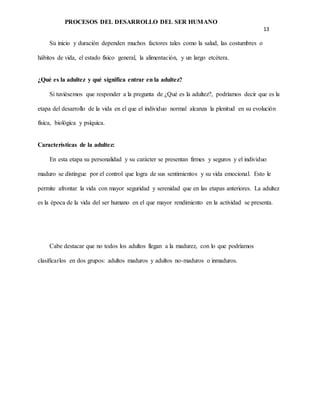 PROCESOS DEL DESARROLLO DEL SER HUMANO
13
Su inicio y duración dependen muchos factores tales como la salud, las costumbres o
hábitos de vida, el estado físico general, la alimentación, y un largo etcétera.
¿Qué es la adultez y qué significa entrar en la adultez?
Si tuviésemos que responder a la pregunta de ¿Qué es la adultez?, podríamos decir que es la
etapa del desarrollo de la vida en el que el individuo normal alcanza la plenitud en su evolución
física, biológica y psíquica.
Características de la adultez:
En esta etapa su personalidad y su carácter se presentan firmes y seguros y el individuo
maduro se distingue por el control que logra de sus sentimientos y su vida emocional. Esto le
permite afrontar la vida con mayor seguridad y serenidad que en las etapas anteriores. La adultez
es la época de la vida del ser humano en el que mayor rendimiento en la actividad se presenta.
Cabe destacar que no todos los adultos llegan a la madurez, con lo que podríamos
clasificarlos en dos grupos: adultos maduros y adultos no-maduros o inmaduros.
 