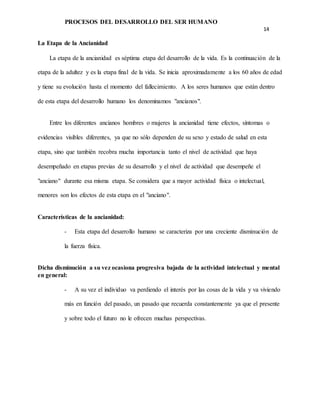 PROCESOS DEL DESARROLLO DEL SER HUMANO
14
La Etapa de la Ancianidad
La etapa de la ancianidad es séptima etapa del desarrollo de la vida. Es la continuación de la
etapa de la adultez y es la etapa final de la vida. Se inicia aproximadamente a los 60 años de edad
y tiene su evolución hasta el momento del fallecimiento. A los seres humanos que están dentro
de esta etapa del desarrollo humano los denominamos "ancianos".
Entre los diferentes ancianos hombres o mujeres la ancianidad tiene efectos, síntomas o
evidencias visibles diferentes, ya que no sólo dependen de su sexo y estado de salud en esta
etapa, sino que también recobra mucha importancia tanto el nivel de actividad que haya
desempeñado en etapas previas de su desarrollo y el nivel de actividad que desempeñe el
"anciano" durante esa misma etapa. Se considera que a mayor actividad física o intelectual,
menores son los efectos de esta etapa en el "anciano".
Características de la ancianidad:
- Esta etapa del desarrollo humano se caracteriza por una creciente disminución de
la fuerza física.
Dicha disminución a su vez ocasiona progresiva bajada de la actividad intelectual y mental
en general:
- A su vez el individuo va perdiendo el interés por las cosas de la vida y va viviendo
más en función del pasado, un pasado que recuerda constantemente ya que el presente
y sobre todo el futuro no le ofrecen muchas perspectivas.
 