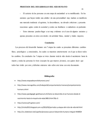 PROCESOS DEL DESARROLLO DEL SER HUMANO
15
- El carácter de las personas en esta etapa de ancianidad se va modificando. En los
ancianos que hayan tenido una adultez sin una personalidad muy madura se manifiesta
una marcada tendencia al egoísmo, la desconfianza, un elevado criticismo y presenta
reacciones agrias contra la sociedad y contra sus familiares o cuidadores en particular.
- Estos síntomas pueden llegar a ser muy evidentes en el caso de algunos ancianos y
apenas presentes en otros con niveles de actividad física, mental y vitales mayores.
Conclusión:
Los procesos del desarrollo humano son 7 etapas las cuales se presentan diferentes cambios
físico, psicológicos y emocionales, los cuales se muestran anteriormente en el que se dicen todos
los cambios. En conclusión las 7 etapas se viven durante toda la vida desde el nacimiento hasta la
muerte y todas las personas lo viven (excepto las que mueren jóvenes), eso quiere decir que
todos han vivido por esto y deberían enterarse más sobre este tema con este documento.
Bibliografía:
 http://www.etapasdesarrollohumano.com/
 http://www.monografias.com/trabajos16/comportamiento-humano/comportamiento-
humano.shtml
 http://www.paedagogik-goetheanum.ch/Como-se-desarrolla-el-ser-humano-desde-el-
nacimiento-hasta-la-mayoria-de-edad.989.0.html?&L=3
 http://vanessa27.galeon.com/
 http://elsita2013.blogspot.com.co/2013/02/periodos-y-etapas-del-ciclo-de-vida-del.html
 http://es.slideshare.net/capellan/procesos-para-el-desarrollo-humano-integral-4540924
 