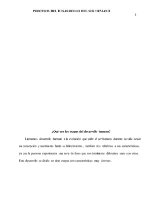 PROCESOS DEL DESARROLLO DEL SER HUMANO
3
¿Qué son las etapas del desarrollo humano?
Llamamos desarrollo humano a la evolución que sufre el ser humano durante su vida desde
su concepción y nacimiento hasta su fallecimiento., también nos referimos a sus características,
ya que la persona experimenta una serie de fases que son totalmente diferentes unas con otras.
Este desarrollo se divide en siete etapas con características muy diversas.
 