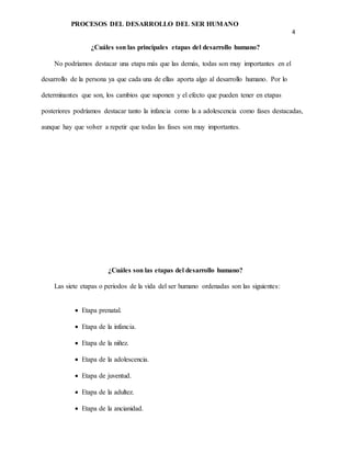 PROCESOS DEL DESARROLLO DEL SER HUMANO
4
¿Cuáles son las principales etapas del desarrollo humano?
No podríamos destacar una etapa más que las demás, todas son muy importantes en el
desarrollo de la persona ya que cada una de ellas aporta algo al desarrollo humano. Por lo
determinantes que son, los cambios que suponen y el efecto que pueden tener en etapas
posteriores podríamos destacar tanto la infancia como la a adolescencia como fases destacadas,
aunque hay que volver a repetir que todas las fases son muy importantes.
¿Cuáles son las etapas del desarrollo humano?
Las siete etapas o periodos de la vida del ser humano ordenadas son las siguientes:
 Etapa prenatal.
 Etapa de la infancia.
 Etapa de la niñez.
 Etapa de la adolescencia.
 Etapa de juventud.
 Etapa de la adultez.
 Etapa de la ancianidad.
 