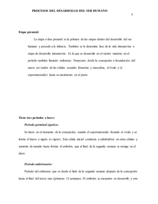 PROCESOS DEL DESARROLLO DEL SER HUMANO
5
Etapa prenatal:
La etapa o fase prenatal es la primera de las etapas dentro del desarrollo del ser
humano y precede a la infancia. También se le denomina fase de la vida intrauterina o
etapa de desarrollo intrauterino. Es la que se desarrolla en el vientre materno en el
periodo también llamado embarazo. Transcurre desde la concepción o fecundación del
nuevo ser (unión de las células sexuales femenina y masculina, el óvulo y el
espermatozoide) hasta su nacimiento en el parto.
Tiene tres periodos o fases:
Periodo germinal zigotico:
Se inicia en el momento de la concepción, cuando el espermatozoide fecunda al óvulo y se
forma el huevo o zigoto (o cigoto). Esta célula inicial comienza a subdividirse en otras células y
aumenta de tamaño hasta formar el embrión, que al final de la segunda semana se arraiga en el
útero.
Periodo embrionario:
Período del embarazo que va desde el final de la segunda semana después de la concepción
hasta el final del tercer mes (primeras 12 semanas). El embrión se encuentra en desarrollo y este
 