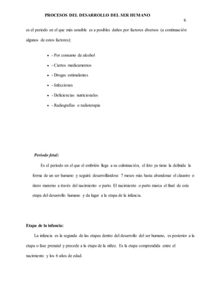 PROCESOS DEL DESARROLLO DEL SER HUMANO
6
es el periodo en el que más sensible es a posibles daños por factores diversos (a continuación
algunos de estos factores):
 - Por consumo de alcohol
 - Ciertos medicamentos
 - Drogas estimulantes
 - Infecciones
 - Deficiencias nutricionales
 - Radiografías o radioterapia
Periodo fetal:
Es el periodo en el que el embrión llega a su culminación, el feto ya tiene la definida la
forma de un ser humano y seguirá desarrollándose 7 meses más hasta abandonar el claustro o
útero materno a través del nacimiento o parto. El nacimiento o parto marca el final de esta
etapa del desarrollo humano y da lugar a la etapa de la infancia.
Etapa de la infancia:
La infancia es la segunda de las etapas dentro del desarrollo del ser humano, es posterior a la
etapa o fase prenatal y precede a la etapa de la niñez. Es la etapa comprendida entre el
nacimiento y los 6 años de edad.
 