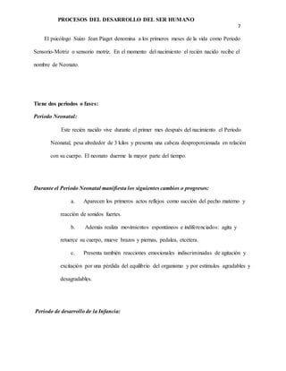 PROCESOS DEL DESARROLLO DEL SER HUMANO
7
El psicólogo Suizo Jean Piaget denomina a los primeros meses de la vida como Periodo
Sensorio-Motriz o sensorio motriz. En el momento del nacimiento el recién nacido recibe el
nombre de Neonato.
Tiene dos periodos o fases:
Periodo Neonatal:
Este recién nacido vive durante el primer mes después del nacimiento el Periodo
Neonatal, pesa alrededor de 3 kilos y presenta una cabeza desproporcionada en relación
con su cuerpo. El neonato duerme la mayor parte del tiempo.
Durante el Periodo Neonatal manifiesta los siguientes cambios o progresos:
a. Aparecen los primeros actos reflejos como succión del pecho materno y
reacción de sonidos fuertes.
b. Además realiza movimientos espontáneos e indiferenciados: agita y
retuerce su cuerpo, mueve brazos y piernas, pedalea, etcétera.
c. Presenta también reacciones emocionales indiscriminadas de agitación y
excitación por una pérdida del equilibrio del organismo y por estímulos agradables y
desagradables.
Periodo de desarrollo de la Infancia:
 