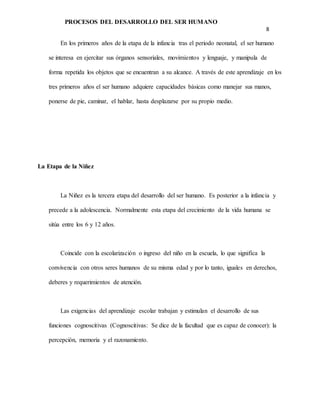 PROCESOS DEL DESARROLLO DEL SER HUMANO
8
En los primeros años de la etapa de la infancia tras el periodo neonatal, el ser humano
se interesa en ejercitar sus órganos sensoriales, movimientos y lenguaje, y manipula de
forma repetida los objetos que se encuentran a su alcance. A través de este aprendizaje en los
tres primeros años el ser humano adquiere capacidades básicas como manejar sus manos,
ponerse de pie, caminar, el hablar, hasta desplazarse por su propio medio.
La Etapa de la Niñez
La Niñez es la tercera etapa del desarrollo del ser humano. Es posterior a la infancia y
precede a la adolescencia. Normalmente esta etapa del crecimiento de la vida humana se
sitúa entre los 6 y 12 años.
Coincide con la escolarización o ingreso del niño en la escuela, lo que significa la
convivencia con otros seres humanos de su misma edad y por lo tanto, iguales en derechos,
deberes y requerimientos de atención.
Las exigencias del aprendizaje escolar trabajan y estimulan el desarrollo de sus
funciones cognoscitivas (Cognoscitivas: Se dice de la facultad que es capaz de conocer): la
percepción, memoria y el razonamiento.
 