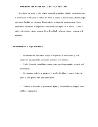 PROCESOS DEL DESARROLLO DEL SER HUMANO
9
A través de los juegos el niño estudia, desarrolla y adquiere múltiples capacidades que
le ayudarán en la vida como el sentido del deber, el respeto al derecho ajeno, el amor propio
entre otros. También en esta etapa del crecimiento se desarrolla su pensamiento lógico,
aprendiendo a controlar la imaginación desbordante que impera en la infancia. El niño se
vuelve más objetivo, siendo ya capaz de ver la realidad , tal como esta es y no como se la
imaginaba.
Características de la etapa de la niñez:
- El contacto con otros niños influye en su proceso de socialización y en la
adquisición de capacidades de relación con otros seres humanos.
- El niño desarrolla capacidades cognoscitivas como la percepción, memoria y el
razonamiento.
- En esta etapa también se adquieren el sentido del deber, el respeto al derecho
ajeno, el amor propio entre otras capacidades.
- También se desarrolla su pensamiento lógico y su capacidad de distinguir entre
realidad e imaginación.
 