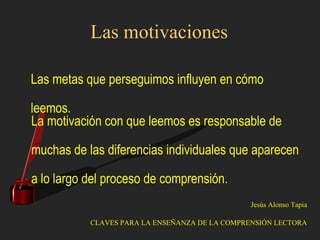 Las motivaciones
Las metas que perseguimos influyen en cómo
leemos.
La motivación con que leemos es responsable de
muchas de las diferencias individuales que aparecen
a lo largo del proceso de comprensión.
Jesús Alonso Tapia
CLAVES PARA LA ENSEÑANZA DE LA COMPRENSIÓN LECTORA
 