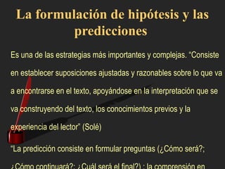 La formulación de hipótesis y las
predicciones
Es una de las estrategias más importantes y complejas. “Consiste
en establecer suposiciones ajustadas y razonables sobre lo que va
a encontrarse en el texto, apoyándose en la interpretación que se
va construyendo del texto, los conocimientos previos y la
experiencia del lector” (Solé)
“La predicción consiste en formular preguntas (¿Cómo será?;
 