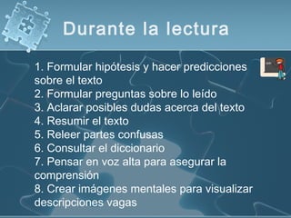 Durante la lectura
1. Formular hipótesis y hacer predicciones
sobre el texto
2. Formular preguntas sobre lo leído
3. Aclarar posibles dudas acerca del texto
4. Resumir el texto
5. Releer partes confusas
6. Consultar el diccionario
7. Pensar en voz alta para asegurar la
comprensión
8. Crear imágenes mentales para visualizar
descripciones vagas
 