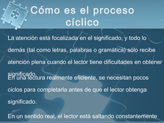 Cómo es el proceso
cíclico
En una lectura realmente eficiente, se necesitan pocos
ciclos para completarla antes de que el lector obtenga
significado.
En un sentido real, el lector está saltando constantemente
La atención está focalizada en el significado, y todo lo
demás (tal como letras, palabras o gramática) sólo recibe
atención plena cuando el lector tiene dificultades en obtener
significado.
 