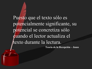 Puesto que el texto sólo es
potencialmente significante, su
potencial se concretiza sólo
cuando el lector actualiza el
texto durante la lectura.
Teoría de la Recepción – Jauss
 