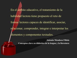 En el ámbito educativo, el tratamiento de la
habilidad lectora tiene propuesto el reto de
formar lectores capaces de identificar, asociar,
relacionar, comprender, integrar e interpretar los
elementos y componentes textuales.
Antonio Mendoza Fillola
Conceptos clave en didáctica de la lengua y la literatura
 