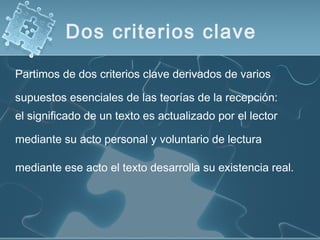 el significado de un texto es actualizado por el lector
mediante su acto personal y voluntario de lectura
mediante ese acto el texto desarrolla su existencia real.
Partimos de dos criterios clave derivados de varios
supuestos esenciales de las teorías de la recepción:
Dos criterios clave
 