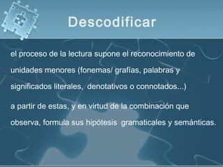 el proceso de la lectura supone el reconocimiento de
unidades menores (fonemas/ grafías, palabras y
significados literales, denotativos o connotados...)
a partir de estas, y en virtud de la combinación que
observa, formula sus hipótesis gramaticales y semánticas.
Descodificar
 