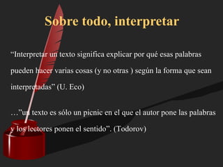 “Interpretar un texto significa explicar por qué esas palabras
pueden hacer varias cosas (y no otras ) según la forma que sean
interpretadas” (U. Eco)
…”un texto es sólo un picnic en el que el autor pone las palabras
y los lectores ponen el sentido”. (Todorov)
Sobre todo, interpretar
 