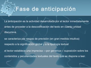 La anticipación es la actividad desarrollada por el lector inmediatamente
antes de proceder a la descodificación del texto en cuanto unidad
discursiva.
se caracteriza por rasgos de previsión (en gran medida intuitiva)
respecto a la significación global y a la tipología textual
el lector establece una imprecisa —por genérica— suposición sobre los
contenidos y peculiaridades textuales del texto que se dispone a leer.
Fase de anticipación
 
