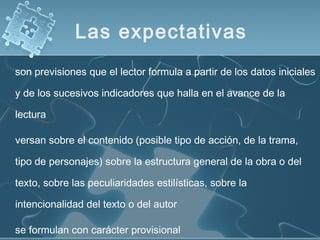 son previsiones que el lector formula a partir de los datos iniciales
y de los sucesivos indicadores que halla en el avance de la
lectura
versan sobre el contenido (posible tipo de acción, de la trama,
tipo de personajes) sobre la estructura general de la obra o del
texto, sobre las peculiaridades estilísticas, sobre la
intencionalidad del texto o del autor
se formulan con carácter provisional
Las expectativas
 