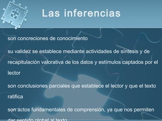 son concreciones de conocimiento
su validez se establece mediante actividades de síntesis y de
recapitulación valorativa de los datos y estímulos captados por el
lector
son conclusiones parciales que establece el lector y que el texto
ratifica
son actos fundamentales de comprensión, ya que nos permiten
Las inferencias
 