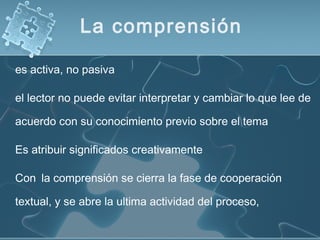 es activa, no pasiva
el lector no puede evitar interpretar y cambiar lo que lee de
acuerdo con su conocimiento previo sobre el tema
Es atribuir significados creativamente
Con la comprensión se cierra la fase de cooperación
textual, y se abre la ultima actividad del proceso,
La comprensión
 