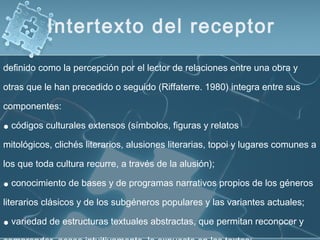 definido como la percepción por el lector de relaciones entre una obra y
otras que le han precedido o seguido (Riffaterre. 1980) integra entre sus
componentes:
• códigos culturales extensos (símbolos, figuras y relatos
mitológicos, clichés literarios, alusiones literarias, topoi y lugares comunes a
los que toda cultura recurre, a través de la alusión);
• conocimiento de bases y de programas narrativos propios de los géneros
literarios clásicos y de los subgéneros populares y las variantes actuales;
• variedad de estructuras textuales abstractas, que permitan reconocer y
Intertexto del receptor
 