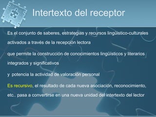 Es el conjunto de saberes, estrategias y recursos lingüistico-culturales
activados a través de la recepción lectora
que permite la construcción de conocimientos lingüísticos y literarios
integrados y significativos
y potencia la actividad de valoración personal
Es recursivo, el resultado de cada nueva asociación, reconocimiento,
etc.. pasa a convertirse en una nueva unidad del intertexto del lector
Intertexto del receptor
 