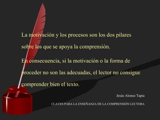La motivación y los procesos son los dos pilares
sobre los que se apoya la comprensión.
En consecuencia, si la motivación o la forma de
proceder no son las adecuadas, el lector no consigue
comprender bien el texto.
Jesús Alonso Tapia
CLAVES PARA LA ENSEÑANZA DE LA COMPRENSIÓN LECTORA
 